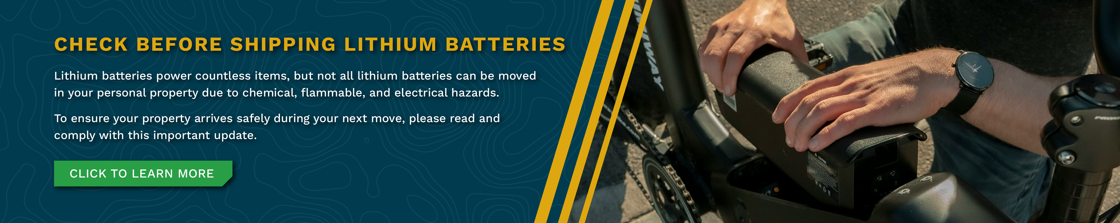 Check Before Shipping Lithium Batteries - Lithium batteries power countless items, but not all lithium batteries can be moved in your personal property due to chemical, flammable, and electrical hazards. To ensure your property arrives safely during your next move, please read and comply with this important update. Click to learn more.