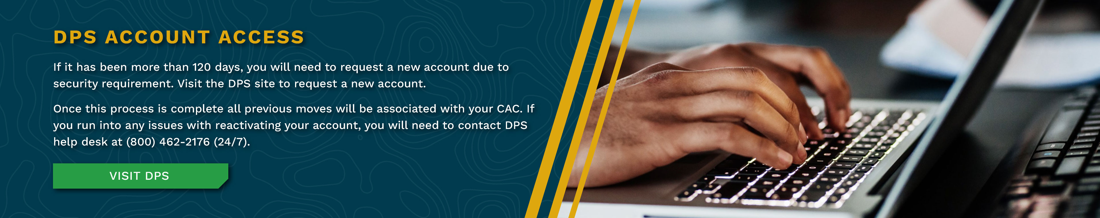If it has been more than 120 days, you will need to request a new account due to security requirement. Visit the DPS site to request a new account. Once this process is complete all previous moves will be associated with your CAC. If you run into any issues with reactivating your account, you will need to contact DPS help desk at (800) 462-2176 (24/7).