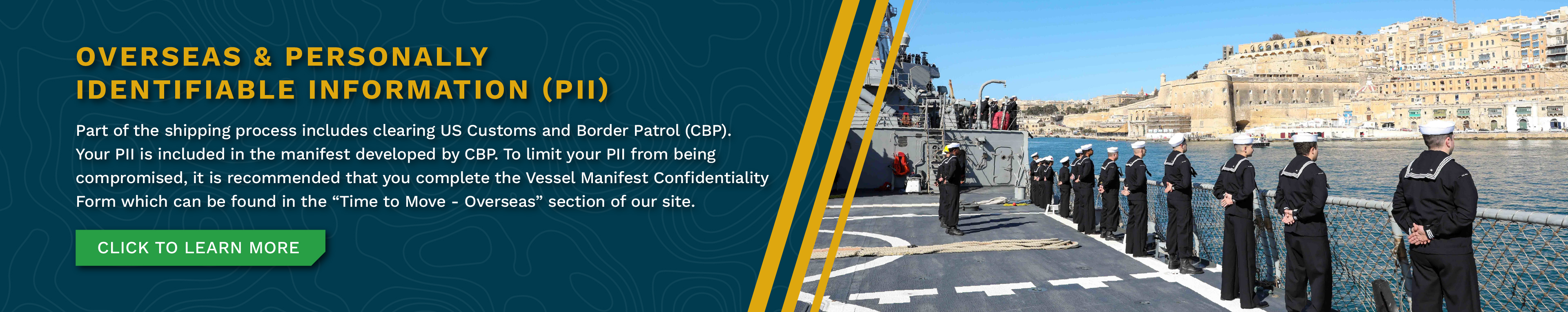 Overseas & Personally Identifiable Information (PII) - Going to or Returning From Overseas? - Part of the shipping process includes clearing US Customs and Border Patrol (CBP). Your PII is included in the manifest developed by CBP. To limit your PII from being compromised, it is recommended that you complete the Vessel Manifest Confidentiality Form which can be found in the “Time to Move - Overseas” section of our site. Click to learn more.